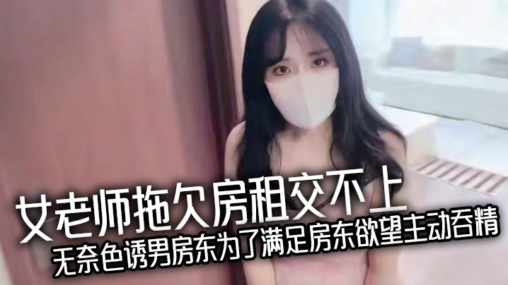女老师拖欠房租交不上无奈色诱男房东为了满足房东欲望主动吞精，爆乳诱惑反被房东猛操处理，真刺激！