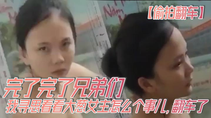 【偷拍翻车】完了完了兄弟们，我寻思看看大葱女主怎么个事儿，翻车了，翻车了呀，我先跑路了！！