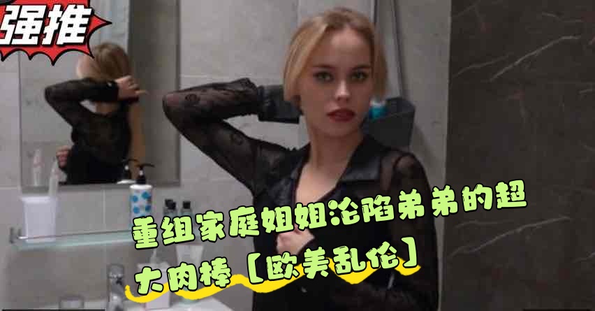 重组家庭姐姐沦陷弟弟的超大肉棒【欧美乱伦】